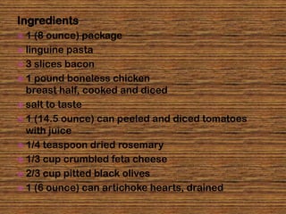 Ingredients
1   (8 ounce) package
 linguine pasta
 3 slices bacon
 1 pound boneless chicken
  breast half, cooked and diced
 salt to taste
 1 (14.5 ounce) can peeled and diced tomatoes
  with juice
 1/4 teaspoon dried rosemary
 1/3 cup crumbled feta cheese
 2/3 cup pitted black olives
 1 (6 ounce) can artichoke hearts, drained
 