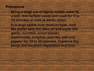Procedure
1.   Bring a large pot of lightly salted water to
     a boil. Add farfalle pasta and cook for 8 to
     10 minutes or until al dente; drain.
2.   In a large skillet over medium heat, melt
     the butter with the olive oil and saute the
     garlic, zucchini, onion tomato,
     mushrooms, oregano, paprika, salt and
     pepper for 15 to 20 minutes. Combine the
     pasta and sauteed vegetables and toss.
 