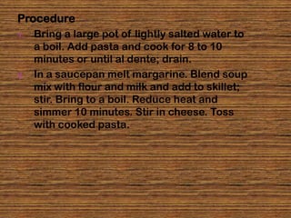Procedure
1.   Bring a large pot of lightly salted water to
     a boil. Add pasta and cook for 8 to 10
     minutes or until al dente; drain.
2.   In a saucepan melt margarine. Blend soup
     mix with flour and milk and add to skillet;
     stir. Bring to a boil. Reduce heat and
     simmer 10 minutes. Stir in cheese. Toss
     with cooked pasta.
 