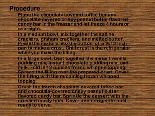 Procedure
1.   Place the chocolate covered toffee bar and
     chocolate covered crispy peanut butter flavored
     candy bar in the freezer and let freeze 8 hours or
     overnight.
2.   In a medium bowl, mix together the saltine
     crackers, graham crackers, and melted butter.
     Press the mixture into the bottom of a 9x13 inch
     pan to make a crust. Chill crust in the refrigerator
     while you make the filling.
3.   In a large bowl, beat together the instant vanilla
     pudding mix, instant chocolate pudding mix, and
     milk. Fold in 12 ounces frozen whipped topping.
     Spread the filling over the prepared crust. Cover
     the filling with the remaining frozen whipped
     topping.
4.   Crush the frozen chocolate covered toffee bar
     and chocolate-covered crispy peanut butter
     flavored candy bar. Sprinkle the dessert with the
     crushed candy bars. Cover and refrigerate until
     ready to serve.
 
