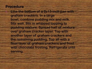 Procedure
1.   Line the bottom of a 9x13-inch pan with
     graham crackers. In a large
     bowl, combine pudding mix and milk.
     Stir well. Stir in whipped topping to
     pudding mixture. Spread half of mixture
     over graham cracker layer. Top with
     another layer of graham crackers and
     the remaining pudding. Top all with a
     final layer of graham crackers and frost
     with chocolate frosting. Refrigerate until
     serving.
 