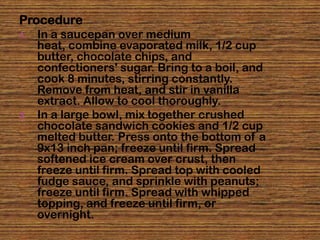 Procedure
1.   In a saucepan over medium
     heat, combine evaporated milk, 1/2 cup
     butter, chocolate chips, and
     confectioners' sugar. Bring to a boil, and
     cook 8 minutes, stirring constantly.
     Remove from heat, and stir in vanilla
     extract. Allow to cool thoroughly.
2.   In a large bowl, mix together crushed
     chocolate sandwich cookies and 1/2 cup
     melted butter. Press onto the bottom of a
     9x13 inch pan; freeze until firm. Spread
     softened ice cream over crust, then
     freeze until firm. Spread top with cooled
     fudge sauce, and sprinkle with peanuts;
     freeze until firm. Spread with whipped
     topping, and freeze until firm, or
     overnight.
 
