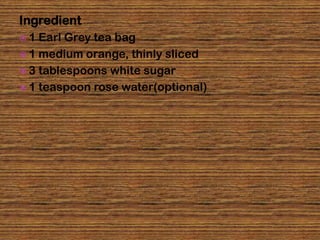 Ingredient
1  Earl Grey tea bag
 1 medium orange, thinly sliced
 3 tablespoons white sugar
 1 teaspoon rose water(optional)
 