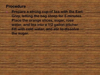 Procedure
1.   Prepare a strong cup of tea with the Earl
     Grey, letting the bag steep for 5 minutes.
     Place the orange slices, sugar, rose
     water, and tea into a 1/2 gallon pitcher.
     Fill with cold water, and stir to dissolve
     the sugar.
 