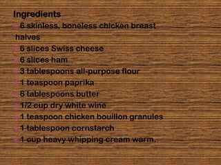 Ingredients
6  skinless, boneless chicken breast
halves
 6 slices Swiss cheese
 6 slices ham
 3 tablespoons all-purpose flour
 1 teaspoon paprika
 6 tablespoons butter
 1/2 cup dry white wine
 1 teaspoon chicken bouillon granules
 1 tablespoon cornstarch
 1 cup heavy whipping cream warm.
 