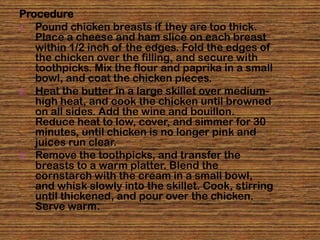 Procedure
1. Pound chicken breasts if they are too thick.
   Place a cheese and ham slice on each breast
   within 1/2 inch of the edges. Fold the edges of
   the chicken over the filling, and secure with
   toothpicks. Mix the flour and paprika in a small
   bowl, and coat the chicken pieces.
2. Heat the butter in a large skillet over medium-
   high heat, and cook the chicken until browned
   on all sides. Add the wine and bouillon.
   Reduce heat to low, cover, and simmer for 30
   minutes, until chicken is no longer pink and
   juices run clear.
3. Remove the toothpicks, and transfer the
   breasts to a warm platter. Blend the
   cornstarch with the cream in a small bowl,
   and whisk slowly into the skillet. Cook, stirring
   until thickened, and pour over the chicken.
   Serve warm.
 