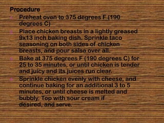 Procedure
1. Preheat oven to 375 degrees F (190
   degrees C)
2. Place chicken breasts in a lightly greased
   9x13 inch baking dish. Sprinkle taco
   seasoning on both sides of chicken
   breasts, and pour salsa over all.
3. Bake at 375 degrees F (190 degrees C) for
   25 to 35 minutes, or until chicken is tender
   and juicy and its juices run clear.
4. Sprinkle chicken evenly with cheese, and
   continue baking for an additional 3 to 5
   minutes, or until cheese is melted and
   bubbly. Top with sour cream if
   desired, and serve.
 