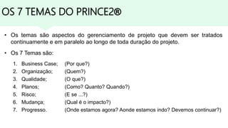 OS 7 TEMAS DO PRINCE2®
• Os temas são aspectos do gerenciamento de projeto que devem ser tratados
continuamente e em paralelo ao longo de toda duração do projeto.
• Os 7 Temas são:
1. Business Case; (Por que?)
2. Organização; (Quem?)
3. Qualidade; (O que?)
4. Planos; (Como? Quanto? Quando?)
5. Risco; (E se ...?)
6. Mudança; (Qual é o impacto?)
7. Progresso. (Onde estamos agora? Aonde estamos indo? Devemos continuar?)
 