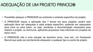 ADEQUAÇÃO DE UM PROJETO PRINCE2®
• Possibilita adequar o PRINCE2® ao ambiente e contexto específico do projeto;
• O PRINCE2® requer a aplicação dos 7 temas em seus projetos, porém esta
aplicação deve ser adequada a cada projeto específico, podendo ser adequados
para cima ou para baixo, ou seja, aumentar a documentação necessária para
realizar o projeto, ou diminui-la, aplicando processos mais informais em projetos de
baixo risco;
• O PRINCE2® não é uma solução de tamanho único, mas sim, um framework
flexível que pode ser prontamente adequado a qualquer tipo ou porte de projeto.
 