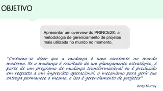 OBJETIVO
“Costuma-se dizer que a mudança é uma constante no mundo
moderno. Se a mudança é resultado de um planejamento estratégico, é
parte de um programa de mudança transformacional ou é produzido
em resposta a um imprevisto operacional, o mecanismo para gerir sua
entrega permanece o mesmo, e isso é gerenciamento de projetos”
Andy Murray
Apresentar um overview do PRINCE2®; a
metodologia de gerenciamento de projetos
mais utilizada no mundo no momento.
 