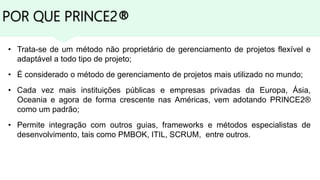 POR QUE PRINCE2®
• Trata-se de um método não proprietário de gerenciamento de projetos flexível e
adaptável a todo tipo de projeto;
• É considerado o método de gerenciamento de projetos mais utilizado no mundo;
• Cada vez mais instituições públicas e empresas privadas da Europa, Ásia,
Oceania e agora de forma crescente nas Américas, vem adotando PRINCE2®
como um padrão;
• Permite integração com outros guias, frameworks e métodos especialistas de
desenvolvimento, tais como PMBOK, ITIL, SCRUM, entre outros.
 