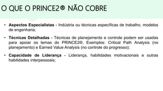 O QUE O PRINCE2® NÃO COBRE
• Aspectos Especialistas - Indústria ou técnicas específicas de trabalho, modelos
de engenharia;
• Técnicas Detalhadas - Técnicas de planejamento e controle podem ser usadas
para apoiar os temas do PRINCE2®. Exemplos: Critical Path Analysis (no
planejamento) e Earned Value Analysis (no controle do progresso);
• Capacidade de Liderança - Liderança, habilidades motivacionais e outras
habilidades interpessoais;
 