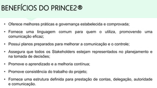 BENEFÍCIOS DO PRINCE2®
• Oferece melhores práticas e governança estabelecida e comprovada;
• Fornece uma linguagem comum para quem o utiliza, promovendo uma
comunicação eficaz;
• Possui planos preparados para melhorar a comunicação e o controle;
• Assegura que todos os Stakeholders estejam representados no planejamento e
na tomada de decisões;
• Promove o aprendizado e a melhoria contínua;
• Promove consistência do trabalho do projeto;
• Fornece uma estrutura definida para prestação de contas, delegação, autoridade
e comunicação.
 