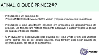 AFINAL, O QUE É PRINCE2®?
• PRINCE2® é um acrônimo de:
Projects IN Controlled Enviroments 2nd version (Projetos em Ambientes Controlados);
• PRINCE2® é uma abordagem baseada em processos de gerenciamento de
projetos. Ele fornece um método facilmente adaptável e escalável para a gestão
de quaisquer tipos de projetos;
• O PRINCE2® foi desenvolvido pelo governo do Reino Unido e tem sido utilizado
como padrão não só por aquele governo, mas também pelo setor privado de
diversos países, em todos os continentes.
 