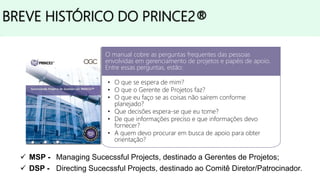 • 1975 - Criado o método PROMPTII pela Simpact Systems Ltd;
• 1979 - O PROMPTII foi adotado pela CCTA (The Central Computer and
Telecommunications Agency), atualmente conhecida como OGC (The Office of
Government Commerce);
• 1989 - A CCTA publicou seu próprio método, PRINCE, em substituição ao
PROMPTII;
• 1996 - A CCTA publicou uma nova versão, PRINCE2®;
• 1998, 2002 e 2006 - PRINCE2® passou por revisões;
• 2009 - PRINCE2®2009 Refresh, o método foi revisado e atualizado, além disso o
manual foi dividido em dois:
 MSP - Managing Sucecssful Projects, destinado a Gerentes de Projetos;
 DSP - Directing Sucecssful Projects, destinado ao Comitê Diretor/Patrocinador.
BREVE HISTÓRICO DO PRINCE2®
O manual cobre as perguntas frequentes das pessoas
envolvidas em gerenciamento de projetos e papéis de apoio.
Entre essas perguntas, estão:
• O que se espera de mim?
• O que o Gerente de Projetos faz?
• O que eu faço se as coisas não saírem conforme
planejado?
• Que decisões espera-se que eu tome?
• De que informações preciso e que informações devo
fornecer?
• A quem devo procurar em busca de apoio para obter
orientação?
 