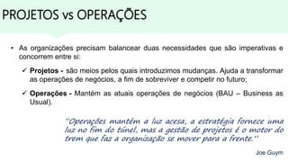 PROJETOS vs OPERAÇÕES
“Operações mantém a luz acesa, a estratégia fornece uma
luz no fim do túnel, mas a gestão de projetos é o motor do
trem que faz a organização se mover para a frente.”
Joe Guym
• As organizações precisam balancear duas necessidades que são imperativas e
concorrem entre si:
 Projetos - são meios pelos quais introduzimos mudanças. Ajuda a transformar
as operações de negócios, a fim de sobreviver e competir no futuro;
 Operações - Mantém as atuais operações de negócios (BAU – Business as
Usual).
 