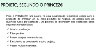 PROJETO, SEGUNDO O PRINCE2®
• Para o PRINCE2®, um projeto “é uma organização temporária criada com o
propósito de entregar um ou mais produtos de negócio, de acordo com um
Business Case pré-acordado”. Os projetos se distinguem das operações pelas
seguintes características:
 Introduz mudanças;
 É temporário;
 Possui equipes interfuncionais;
 É exclusivo se comparado a outro projeto;
 Possui muitas incertezas.
 