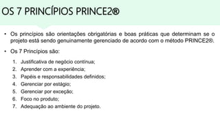 OS 7 PRINCÍPIOS PRINCE2®
• Os princípios são orientações obrigatórias e boas práticas que determinam se o
projeto está sendo genuinamente gerenciado de acordo com o método PRINCE2®.
• Os 7 Princípios são:
1. Justificativa de negócio contínua;
2. Aprender com a experiência;
3. Papéis e responsabilidades definidos;
4. Gerenciar por estágio;
5. Gerenciar por exceção;
6. Foco no produto;
7. Adequação ao ambiente do projeto.
 