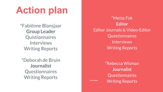 Action plan
*Fabiënne Blansjaar
Group Leader
Quistionnaires
Interviews
Writing Reports
*Deborah de Bruin
Journalist
Questionnaires
Writing Reports
*Mette Fok
Editor
Editor Journals & Video-Editor
Questionnaires
Interviews
Writing Reports
*Rebecca Wisman
Journalist
Questionnaires
Writing Reports
 