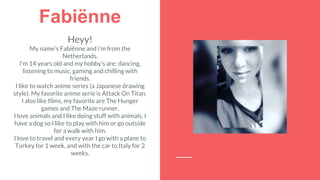 Fabiënne
Heyy!
My name’s Fabiënne and i’m from the
Netherlands.
I’m 14 years old and my hobby’s are: dancing,
listening to music, gaming and chilling with
friends.
I like to watch anime series (a Japanese drawing
style). My favorite anime serie is Attack On Titan.
I also like films, my favorite are The Hunger
games and The Maze runner.
I love animals and I like doing stuff with animals, I
have a dog so I like to play with him or go outside
for a walk with him.
I love to travel and every year I go with a plane to
Turkey for 1 week, and with the car to Italy for 2
weeks.
 