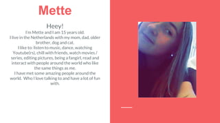 Mette
Heey!
I’m Mette and I am 15 years old.
I live in the Netherlands with my mom, dad, older
brother, dog and cat.
I like to: listen to music, dance, watching
Youtube(rs), chill with friends, watch movies /
series, editing pictures, being a fangirl, read and
interact with people around the world who like
the same things as me.
I have met some amazing people around the
world. Who I love talking to and have a lot of fun
with.
 