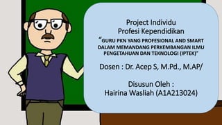 Project Individu
Profesi Kependidikan
“GURU PKN YANG PROFESIONAL AND SMART
DALAM MEMANDANG PERKEMBANGAN ILMU
PENGETAHUAN DAN TEKNOLOGI (IPTEK)”
Dosen : Dr. Acep S, M.Pd., M.AP/
Disusun Oleh :
Hairina Wasliah (A1A213024)
 