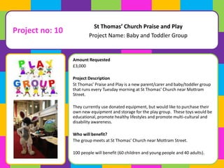 Project no: 10 
St Thomas’ Church Praise and Play 
Project Name: Baby and Toddler Group 
Amount Requested 
£3,000 
Project Description 
St Thomas’ Praise and Play is a new parent/carer and baby/toddler group 
that runs every Tuesday morning at St Thomas’ Church near Mottram 
Street. 
They currently use donated equipment, but would like to purchase their 
own new equipment and storage for the play group. These toys would be 
educational, promote healthy lifestyles and promote multi-cultural and 
disability awareness. 
Who will benefit? 
The group meets at St Thomas’ Church near Mottram Street. 
100 people will benefit (60 children and young people and 40 adults). 
 