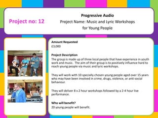 Project no: 12 
Project Name: Music and Lyric Workshops 
Amount Requested 
£3,000 
Progressive Audio 
for Young People 
Project Description 
The group is made up of three local people that have experience in youth 
work and music. The aim of their group is to positively influence hard to 
reach young people via music and lyric workshops. 
They will work with 10 specially chosen young people aged over 15 years 
who may have been involved in crime, drugs, violence, or anti-social 
behaviour. 
They will deliver 8 x 2 hour workshops followed by a 2-4 hour live 
performance. 
Who will benefit? 
20 young people will benefit. 
 
