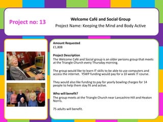 Welcome Café and Social Group 
Project Name: Keeping the Mind and Body Active 
Amount Requested 
£1,808 
Project Description 
The Welcome Café and Social group is an older persons group that meets 
at the Triangle Church every Thursday morning. 
The group would like to learn IT skills to be able to use computers and 
access the internet. YSWP funding would pay for a 10 week IT course. 
They would also like funding to pay for yearly bowling charges for 14 
people to help them stay fit and active. 
Who will benefit? 
The group meets at the Triangle Church near Lancashire Hill and Heaton 
Norris. 
75 adults will benefit. 
Project no: 13 
 