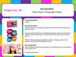 Amount Requested 
£2,500 
Project Description 
Start the week is for people that identify with mental health and social 
isolation issues. 
The group would like to do a photography project exploring elements of 
the five ways to well-being i.e. connect, learn, be active, give and take 
notice. 
YSWP funding would pay for digital cameras, a laptop, coach to the 
seaside, rent and public liability insurance. 
Who will benefit? 
Start the Week meets every Monday at Tiviot Dale Church at the bottom 
of Lancashire Hill. 
25 adults will benefit. 
Start the Week 
Project Name: Photography Project 
Project no: 18 
 