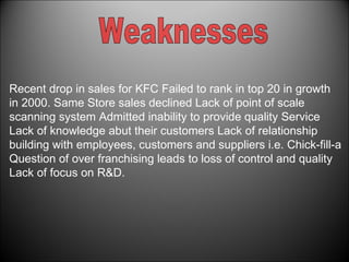 Recent drop in sales for KFC Failed to rank in top 20 in growth in 2000. Same Store sales declined Lack of point of scale scanning system Admitted inability to provide quality Service Lack of knowledge abut their customers Lack of relationship building with employees, customers and suppliers i.e. Chick-fill-a Question of over franchising leads to loss of control and quality Lack of focus on R&D. Weaknesses 