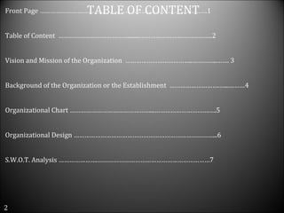 Front Page ………………………………………………………………………………….1 Table of Content  …………………………………........…………………………………..2 Vision and Mission of the Organization  ………………………………..…………..……. 3 Background of the Organization or the Establishment  ……………………….…...………4 Organizational Chart ………………………………………...………………………….….5 Organizational Design ……………………………………………………………………...6 S.W.O.T. Analysis ………………….………………………………………………………7 2 TABLE OF CONTENT 