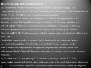 History/ Background of Establishment  Since its inception, KFC has evolved through several different organizational changes. These  changes were brought about due to the changes of ownership that followed since Colonel Sanders first sold KFC in 1964. In 1964, KFC was sold to a small group of investors that  eventually took it public. Heublein, Inc, purchased KFC in 1971 and was highly involved in the  day to day operations. R.J. Reynolds then acquired Heublein in 1982. R.J. took a more laid back  approach and allowed business as usual at KFC. Finally, in 1986, KFC was acquired by PepsiCo,  which was trying to grow its quick serve restaurant segment. PepsiCo presently runs Taco Bell,  Pizza Hut, and KFC. The PepsiCo management style and corporate culture was significantly different from that of KFC.  PepsiCo has a consumer product orientation. PepsiCo found that the marketing of fast food was  very similar to the marketing of its soft drinks and snack foods. PepsiCo reorganized itself in  1985. It divested non-compatible units and organized along three lines: soft drinks, snack foods  and restaurants. PepsiCo Worldwide Restaurants was created to create synergism between its restaurant companies.  By the end of 1994, KFC was operating 4,258 restaurants in 68 foreign countries. KFC is the  largest chicken restaurant and the third largest quick service chain in the world. Due to market saturation in  the United States, international expansion will be critical to increased profitability and growth.  4 