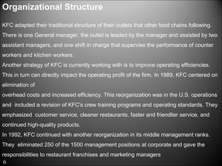 Organizational Structure  KFC adapted their traditional structure of their outlets that other food chains following.  There is one General manager, the outlet is leaded by the manager and assisted by two assistant managers, and one shift in charge that supervise the performance of counter workers and kitchen workers.  Another strategy of KFC is currently working with is to improve operating efficiencies. This in turn can directly impact the operating profit of the firm. In 1989, KFC centered on elimination of  overhead costs and increased efficiency. This reorganization was in the U.S. operations and  included a revision of KFC's crew training programs and operating standards. They emphasized  customer service, cleaner restaurants, faster and friendlier service, and continued high-quality products.  In 1992, KFC continued with another reorganization in its middle management ranks. They  eliminated 250 of the 1500 management positions at corporate and gave the responsibilities to restaurant franchises and marketing managers  6 