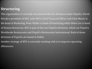Structuring The organization is currently structured with two divisions under PepsiCo. David Novak is president of KFC. John Hill is Chief Financial Officer and Colin Moore is the head of Marketing. Peter Waller is head of franchising while Olden Lee is head of Human Resources. KFC is part of the two PepsiCo divisions, which are PepsiCo Worldwide Restaurants and PepsiCo Restaurants International. Both of these divisions of PepsiCo are based in Dallas. Another strategy of KFC is currently working with is to improve operating efficiencies.  