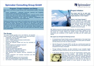 Spinnaker Consulting Group GmbH
             Program / Project Initiation and Setup
Risks occur in all kinds of areas during a SAP implementation project. They exist
                                                                                                                                       Project initiation:
with:
     project management          (adequate resources, planning and budgeting,
♦
                                                                                                                                       The proper start for an early lead.
     communication, the approach being followed),
                                                                                                                                       „The success or failure of a project
     content (e.g. risks in the areas of data migration, adequate testing, access
♦
                                                                                                                                       largely depends on how it begins.“
     controls, process controls, end-user training and documentation),
     stakeholder management. This refers to effective management and
♦
     communicatuion of your key project stakeholders.
                                                                                                                                       Where is the Project Headed ?
                                                                                                                                       The task: Determine the project goals
Initiating and setting up your project in the optimal way gives you a clear picture of
                                                                                                                                       and the necessary scope of the project.
any obstacles, issues, risks or hidden problems that can impede the goal and
                                                                                                                                       In this phase you set the course for the
success of the project. Spinnaker can assist you in delivering a clear project
                                                                                                                                       project success, choose the software
roadmap that will cover all aspects of your project from the initial charter to after go-
                                                                                                                                       and your partners as well as firmly
live support. This will additionally help you periodically report progress in a
                                                                                                                                       establish the economic goals.
strucutured manner ensuring you realise the project goals and effectively manage
all key stakeholders.
                                                                                            Still, before you go into concrete project planning, you should assign the economic
                                                                                            requirements and the Key Performance Indicators to the project. Together, we set
                                                                                            the course for a clearly defined and specific project. Spinnaker knows the
                                                                                            dimensions and complexity of SAP projects, and helps you with realistic goal
The Scope:                                                                                  setting.
The scope includes typically, but is not limited to, all important
areas of a project, SAP-related or based on any other technology:                           We support you through the following services:
    Project plan, structure, governance, charter
•
    Project scope and definition
•
                                                                                                A comprehensive Project Charter ensures; all stakeholders in the project have
                                                                                            •
    AS-IS – TO-BE business processes transformation
•
                                                                                                expectations which are both realistic and mutual, the project goals are feasible,
    Business Change Process
•
                                                                                                and that chances and risks are clearly evaluated.
    Scope and expected benefit and how this translates to
•
    business                                                                                    With the Request for Proposals (RFP), we offer you a well-founded system for
                                                                                            •
    Process mapping and realisation approach
•
                                                                                                offer management, which will make the calculations of your future partners both
    Documentation and approach
•
                                                                                                transparent and easily comparable.
    Developments approach
•
    Change and New Roles Approach
•
                                                                                                Through Software Evaluation, we also contribute to your complete insight,
                                                                                            •
    Training planning, preparation and delivery
•
                                                                                                regarding the range of services and the cost-structures of the solutions on offer.
    Test planning, preparation and delivery
•
    Data cleansing and migration planning, preparation and
•
                                                                                                In the Partner Selection process, we find the implementation partners best-
                                                                                            •
    delivery                                                                                                      suited to your projects.       We compare the different
    Cutover preparation and business resumption and After
•
                                                                                                                  responses, identify the key differences with approach and
    Project Support                                                                                               responsibility and clearly outline the roadmap identifying
    Stakeholder Management and Communication
•
                                                                                                                  milestone, deliverables (eg. processes, documentation etc.)
    Roles and Responsibilities of the Stakeholders
•
                                                                                                                  and sign-off procedures in order that you can make an
    Can include, if requested, budget and resource review
•
                                                                                                                  informed decision on which partner to choose and in
 