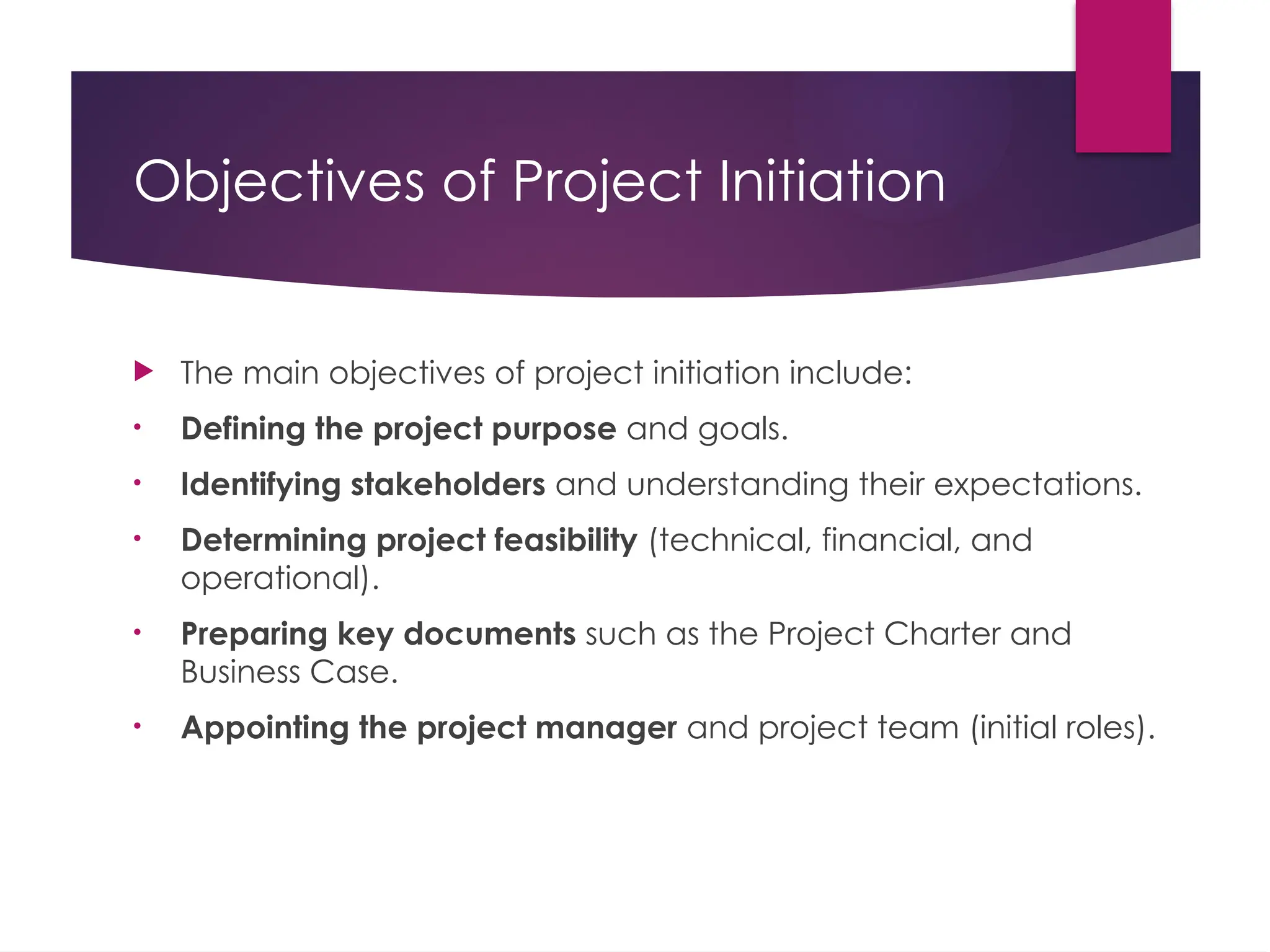 Objectives of Project Initiation
 The main objectives of project initiation include:
• Defining the project purpose and goals.
• Identifying stakeholders and understanding their expectations.
• Determining project feasibility (technical, financial, and
operational).
• Preparing key documents such as the Project Charter and
Business Case.
• Appointing the project manager and project team (initial roles).
 