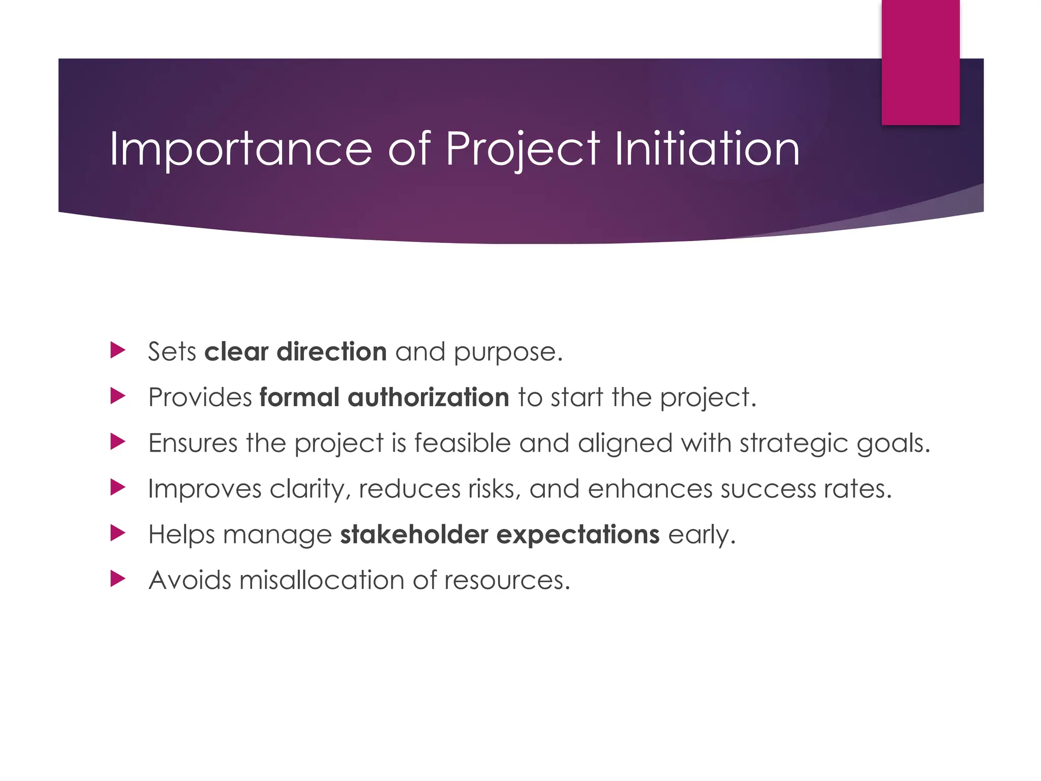 Importance of Project Initiation
 Sets clear direction and purpose.
 Provides formal authorization to start the project.
 Ensures the project is feasible and aligned with strategic goals.
 Improves clarity, reduces risks, and enhances success rates.
 Helps manage stakeholder expectations early.
 Avoids misallocation of resources.
 