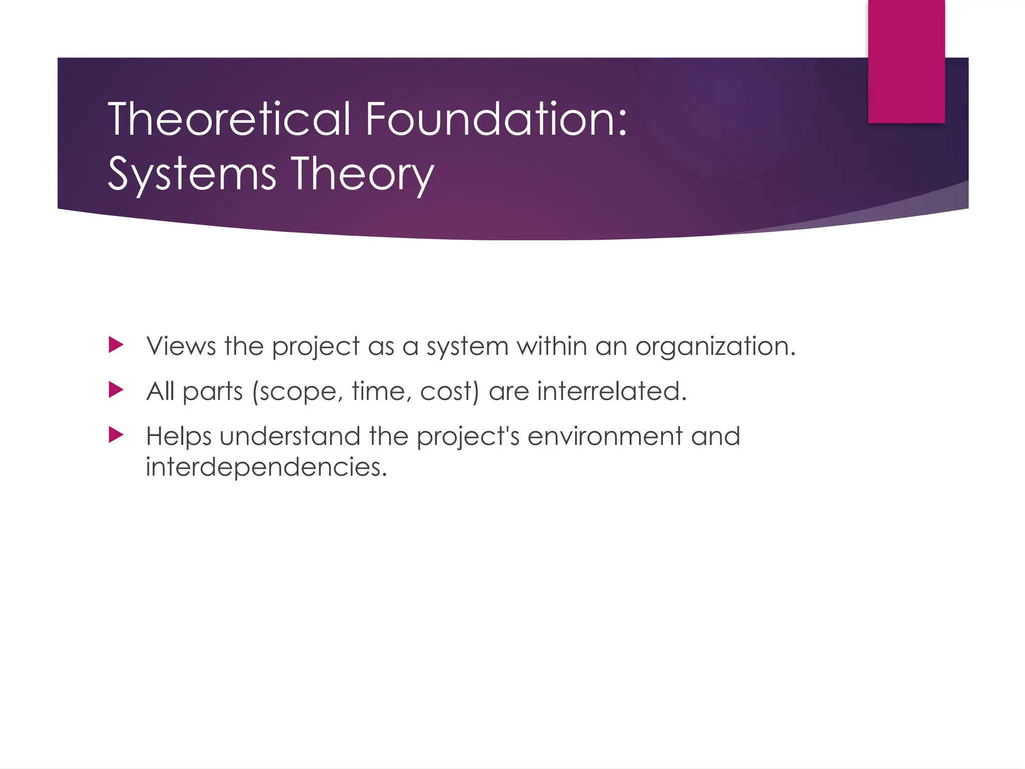 Theoretical Foundation:
Systems Theory
 Views the project as a system within an organization.
 All parts (scope, time, cost) are interrelated.
 Helps understand the project's environment and
interdependencies.
 