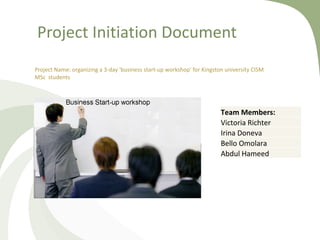 Project Initiation Document Project Name:  organizing a 3-day 'business start-up workshop' for Kingston university CISM MSc  students Team Members: Victoria Richter Irina Doneva Bello Omolara Abdul Hameed 