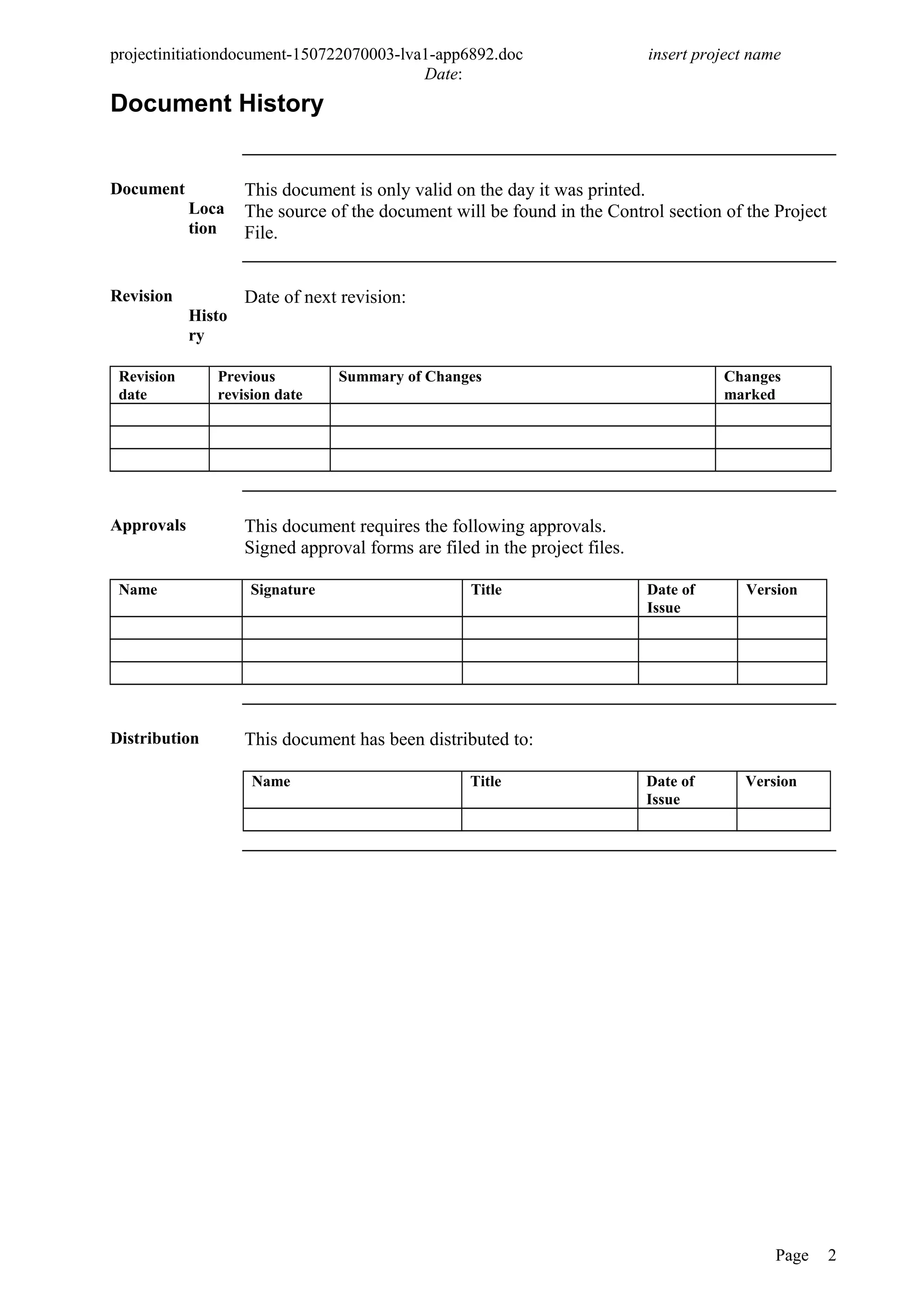 projectinitiationdocument-150722070003-lva1-app6892.doc insert project name
Date:
Document History
Document
Loca
tion
This document is only valid on the day it was printed.
The source of the document will be found in the Control section of the Project
File.
Revision
Histo
ry
Date of next revision:
Revision
date
Previous
revision date
Summary of Changes Changes
marked
Approvals This document requires the following approvals.
Signed approval forms are filed in the project files.
Name Signature Title Date of
Issue
Version
Distribution This document has been distributed to:
Name Title Date of
Issue
Version
Page 2