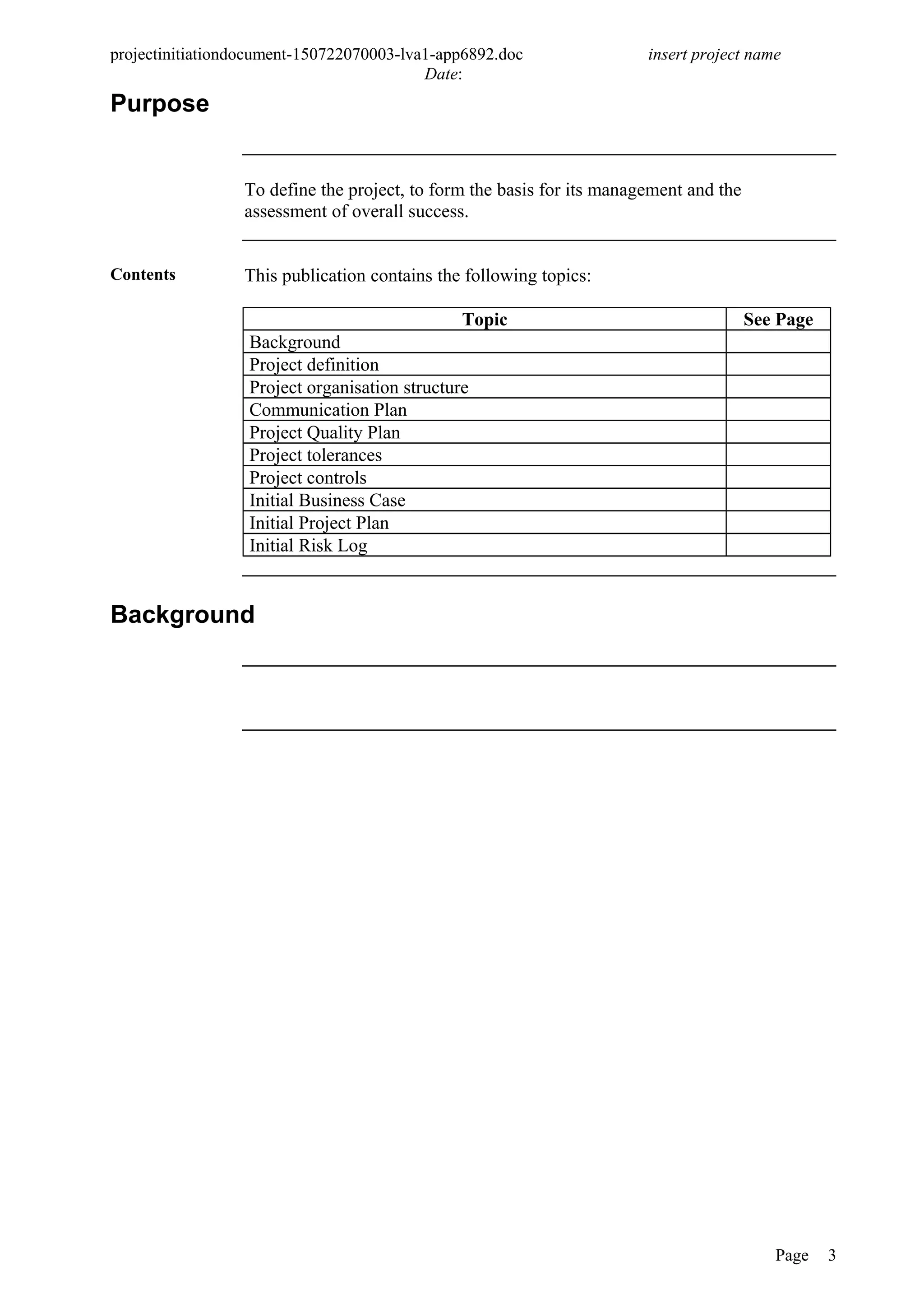 projectinitiationdocument-150722070003-lva1-app6892.doc insert project name
Date:
Purpose
To define the project, to form the basis for its management and the
assessment of overall success.
Contents This publication contains the following topics:
Topic See Page
Background
Project definition
Project organisation structure
Communication Plan
Project Quality Plan
Project tolerances
Project controls
Initial Business Case
Initial Project Plan
Initial Risk Log
Background
Page 3