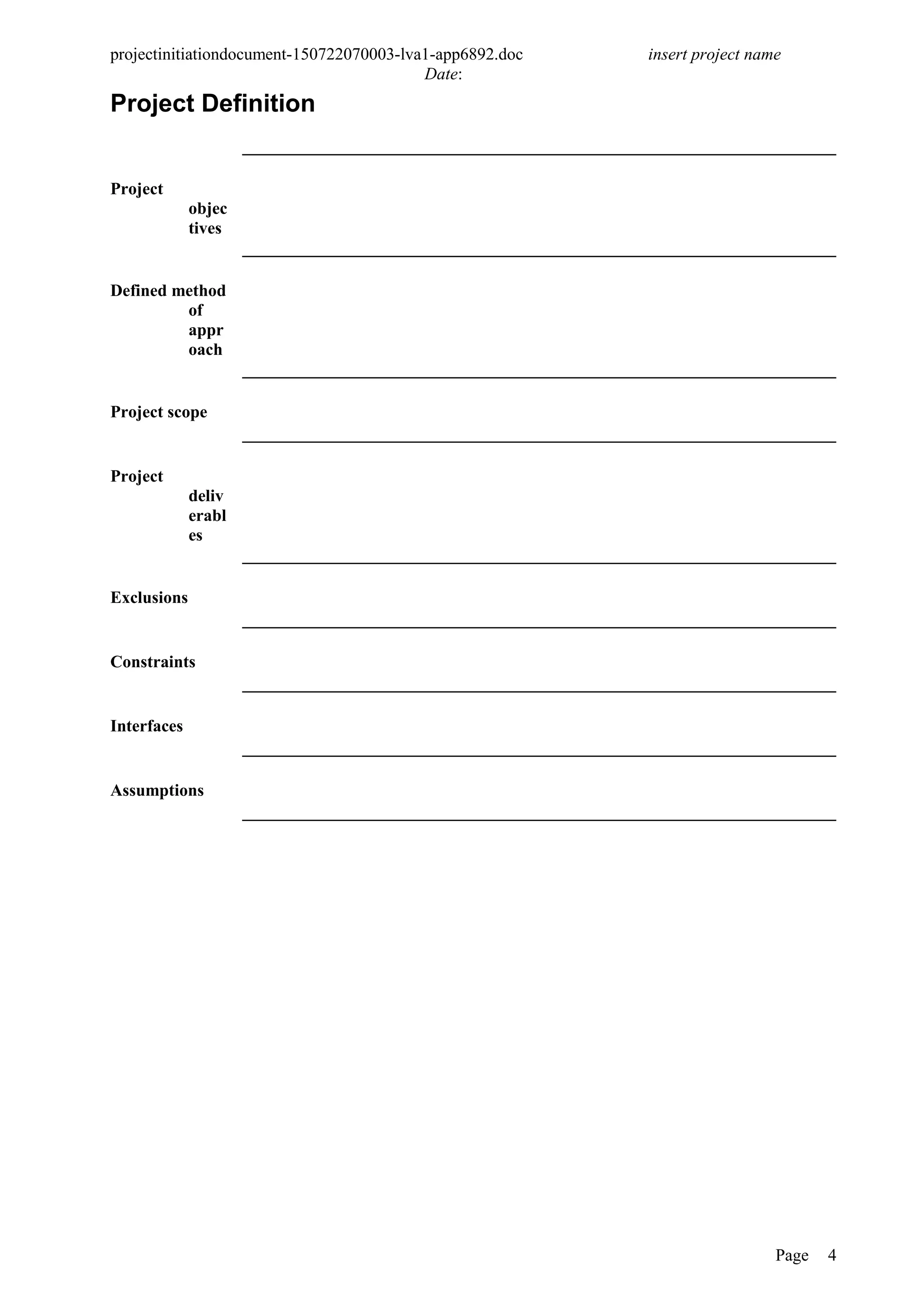 projectinitiationdocument-150722070003-lva1-app6892.doc insert project name
Date:
Project Definition
Project
objec
tives
Defined method
of
appr
oach
Project scope
Project
deliv
erabl
es
Exclusions
Constraints
Interfaces
Assumptions
Page 4