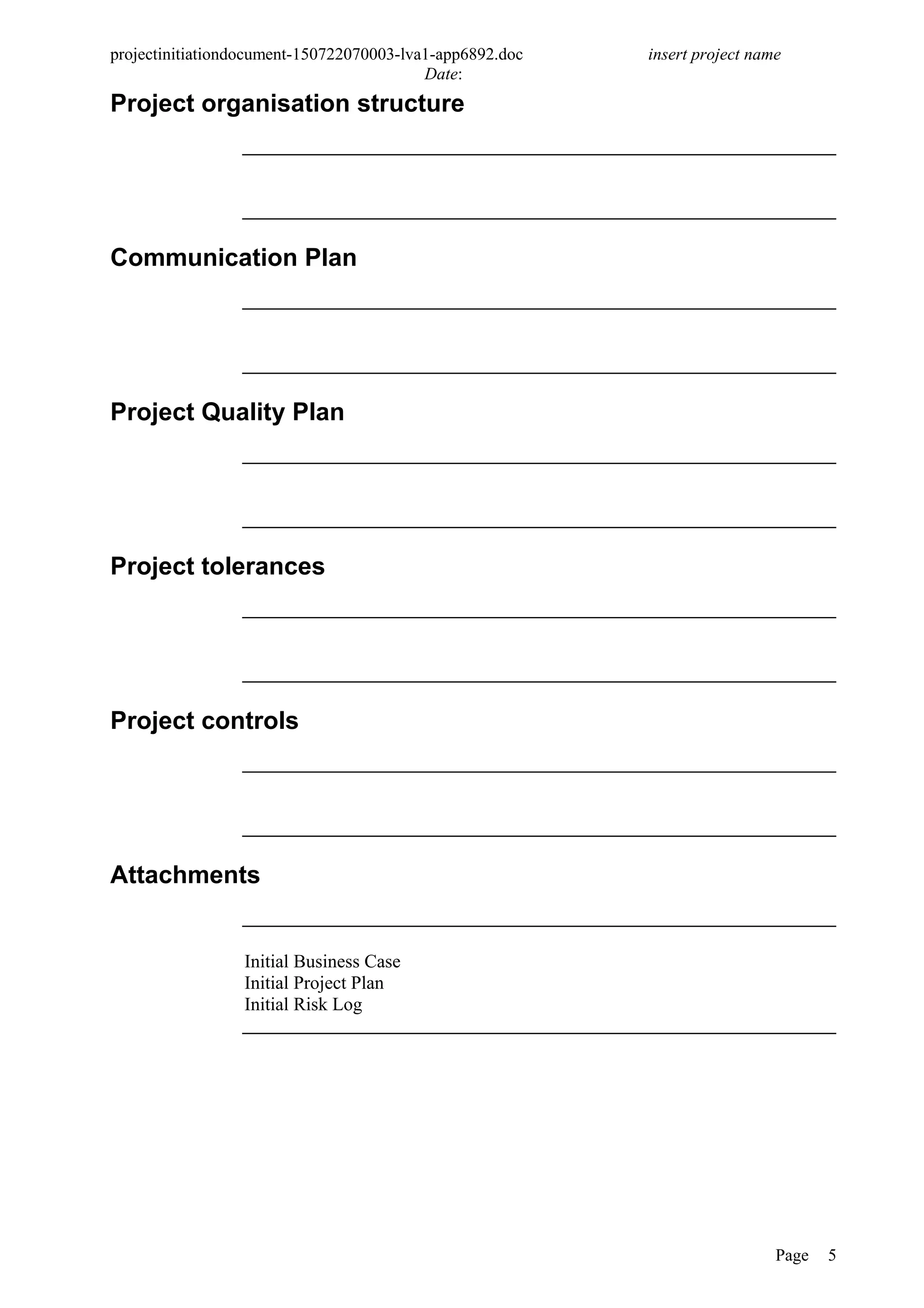 projectinitiationdocument-150722070003-lva1-app6892.doc insert project name
Date:
Project organisation structure
Communication Plan
Project Quality Plan
Project tolerances
Project controls
Attachments
Initial Business Case
Initial Project Plan
Initial Risk Log
Page 5