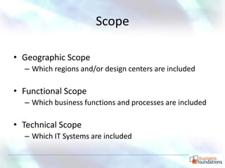 Scope

• Geographic Scope
  – Which regions and/or design centers are included

• Functional Scope
  – Which business functions and processes are included

• Technical Scope
  – Which IT Systems are included

                                                       p. 10
 