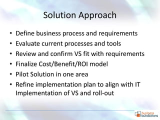 Solution Approach
•   Define business process and requirements
•   Evaluate current processes and tools
•   Review and confirm VS fit with requirements
•   Finalize Cost/Benefit/ROI model
•   Pilot Solution in one area
•   Refine implementation plan to align with IT
    Implementation of VS and roll-out

                                              p. 12
 