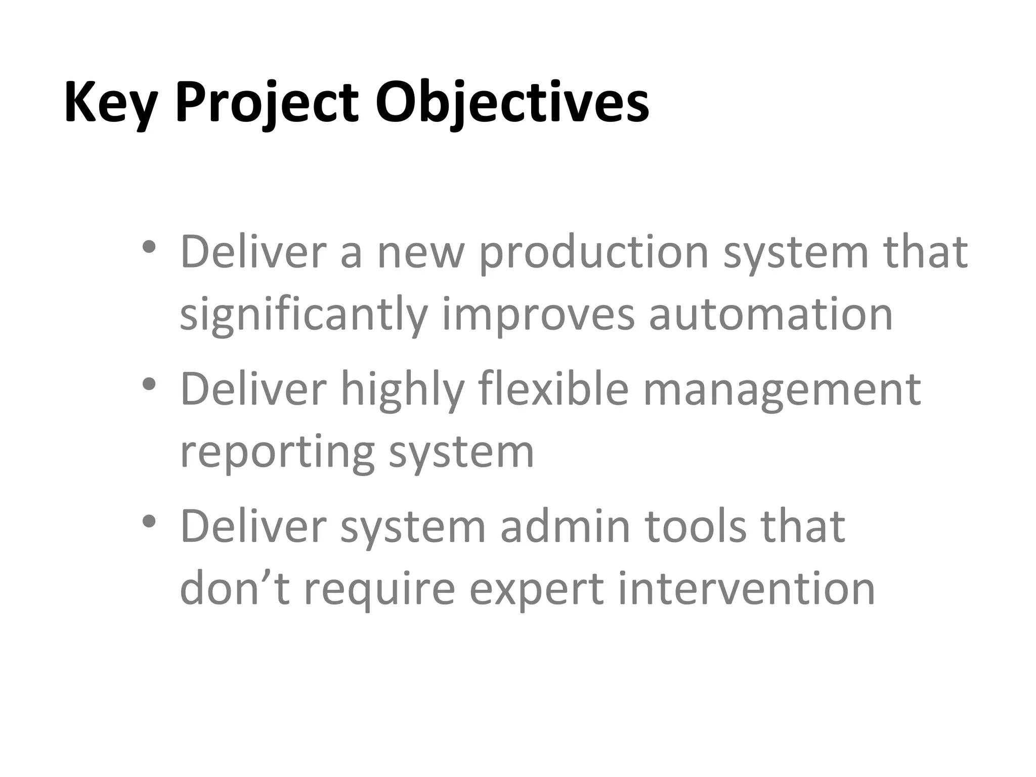 Key Project Objectives Deliver a new production system that significantly improves automation Deliver highly flexible management reporting system Deliver system admin tools that don’t require expert intervention 