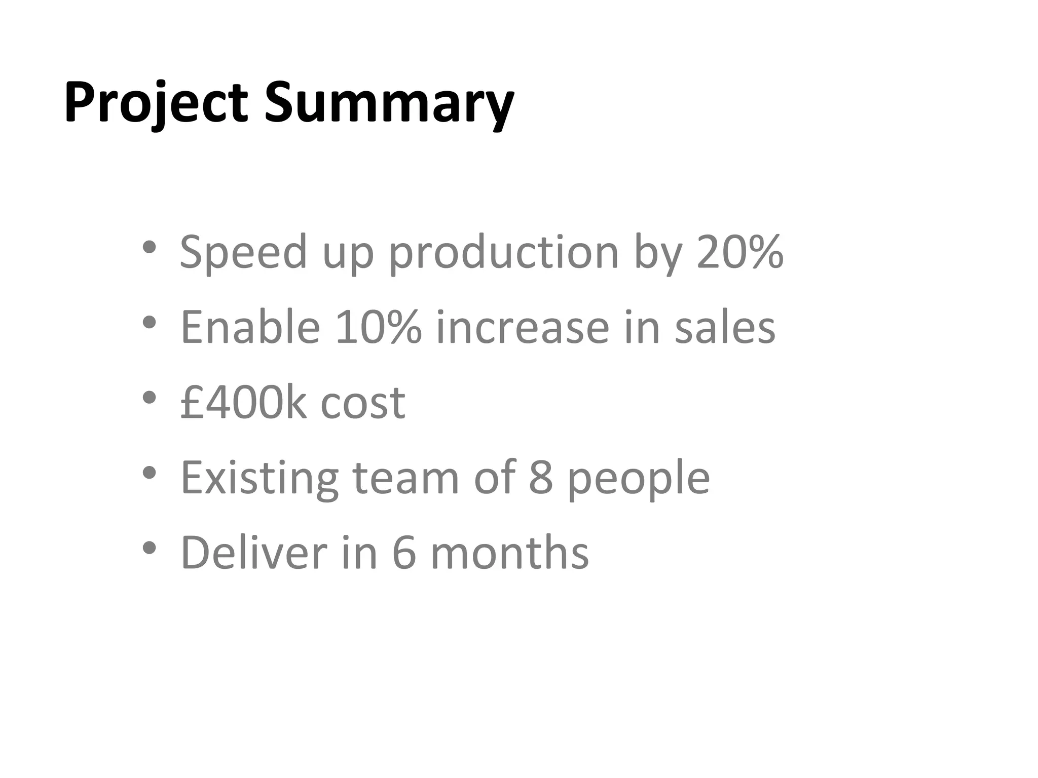 Project Summary Speed up production by 20% Enable 10% increase in sales  £400k cost Existing team of 8 people Deliver in 6 months 