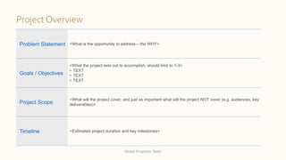 Problem Statement <What is the opportunity to address – the WHY>
Goals / Objectives
<What the project sets out to accomplish, should limit to 1-3>
• TEXT
• TEXT
• TEXT
Project Scope
<What will the project cover, and just as important what will the project NOT cover (e.g. audiences, key
deliverables)>
Timeline <Estimated project duration and key milestones>
Project Overview
Global Programs Team
 