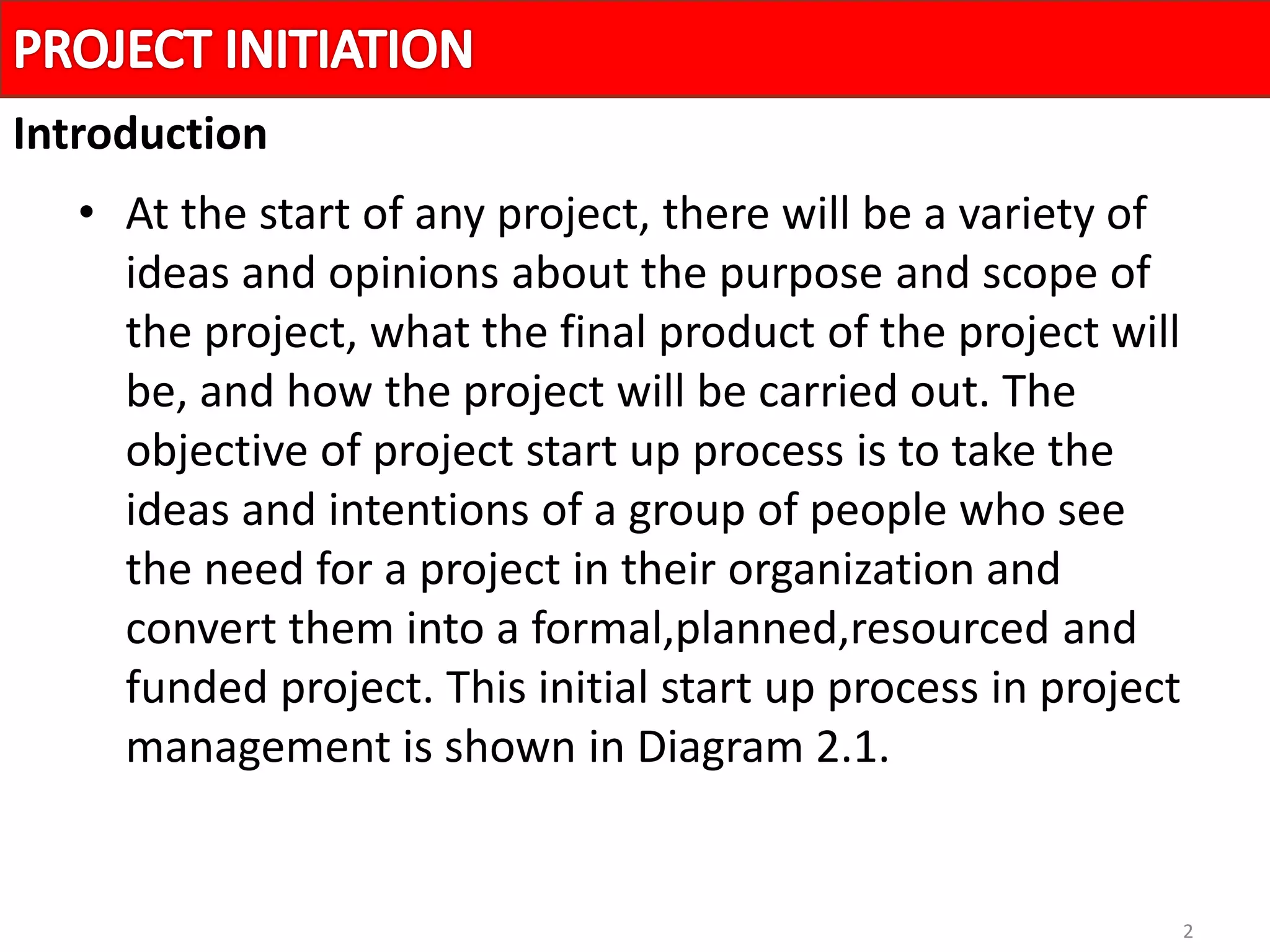 2
• At the start of any project, there will be a variety of
ideas and opinions about the purpose and scope of
the project, what the final product of the project will
be, and how the project will be carried out. The
objective of project start up process is to take the
ideas and intentions of a group of people who see
the need for a project in their organization and
convert them into a formal,planned,resourced and
funded project. This initial start up process in project
management is shown in Diagram 2.1.
Introduction